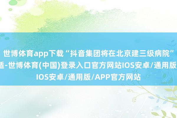 世博体育app下载“抖音集团将在北京建三级病院”的说法并不对适-世博体育(中国)登录入口官方网站IOS安卓/通用版/APP官方网站