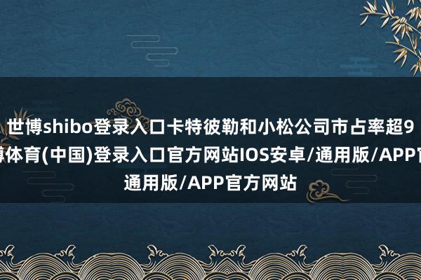世博shibo登录入口卡特彼勒和小松公司市占率超90%-世博体育(中国)登录入口官方网站IOS安卓/通用版/APP官方网站