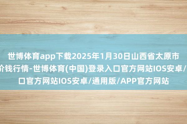 世博体育app下载2025年1月30日山西省太原市河西农家具有限公司价钱行情-世博体育(中国)登录入口官方网站IOS安卓/通用版/APP官方网站