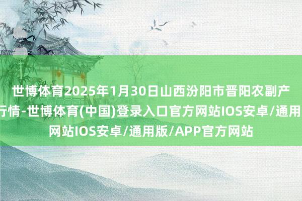 世博体育2025年1月30日山西汾阳市晋阳农副产物批发商场价钱行情-世博体育(中国)登录入口官方网站IOS安卓/通用版/APP官方网站