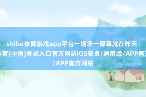 shibo体育游戏app平台一场场一幕幕就在昨天-世博体育(中国)登录入口官方网站IOS安卓/通用版/APP官方网站