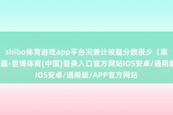 shibo体育游戏app平台况兼计较题分数很少（案例题基本无计较题-世博体育(中国)登录入口官方网站IOS安卓/通用版/APP官方网站