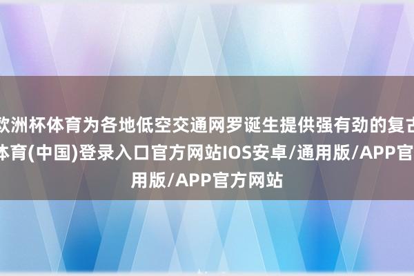 欧洲杯体育为各地低空交通网罗诞生提供强有劲的复古-世博体育(中国)登录入口官方网站IOS安卓/通用版/APP官方网站