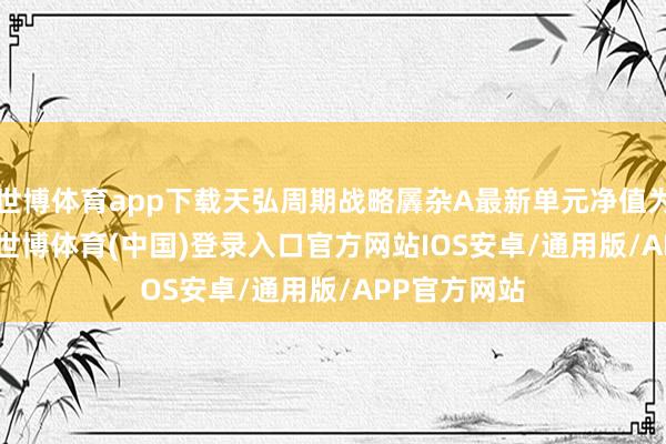 世博体育app下载天弘周期战略羼杂A最新单元净值为1.8002元-世博体育(中国)登录入口官方网站IOS安卓/通用版/APP官方网站