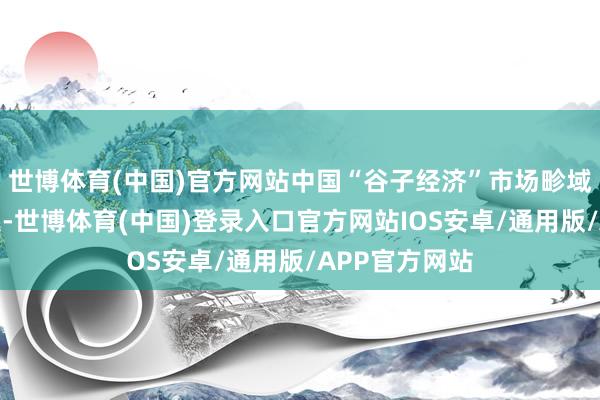 世博体育(中国)官方网站中国“谷子经济”市场畛域增长速率加速-世博体育(中国)登录入口官方网站IOS安卓/通用版/APP官方网站