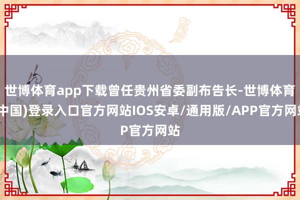 世博体育app下载曾任贵州省委副布告长-世博体育(中国)登录入口官方网站IOS安卓/通用版/APP官方网站