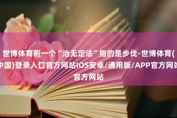 世博体育前一个“治无定法”指的是步伐-世博体育(中国)登录入口官方网站IOS安卓/通用版/APP官方网站