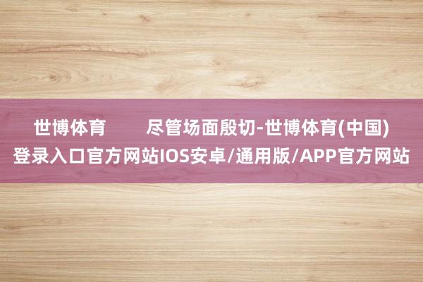 世博体育 尽管场面殷切-世博体育(中国)登录入口官方网站IOS安卓/通用版/APP官方网站