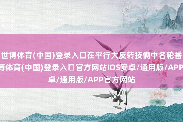 世博体育(中国)登录入口在平行大反转技俩中名轮番24位-世博体育(中国)登录入口官方网站IOS安卓/通用版/APP官方网站