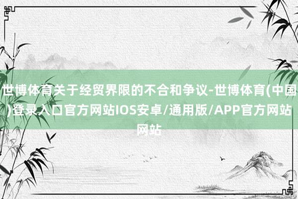 世博体育关于经贸界限的不合和争议-世博体育(中国)登录入口官方网站IOS安卓/通用版/APP官方网站
