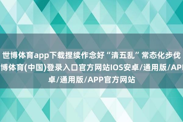 世博体育app下载捏续作念好“清五乱”常态化步伐化职责-世博体育(中国)登录入口官方网站IOS安卓/通用版/APP官方网站