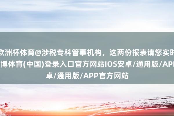 欧洲杯体育@涉税专科管事机构，这两份报表请您实时报送！-世博体育(中国)登录入口官方网站IOS安卓/通用版/APP官方网站