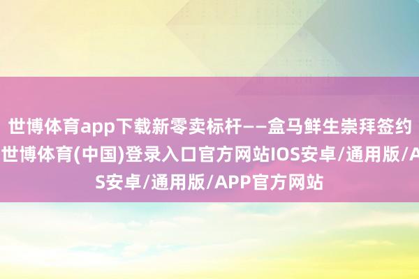 世博体育app下载新零卖标杆——盒马鲜生崇拜签约落户南开区-世博体育(中国)登录入口官方网站IOS安卓/通用版/APP官方网站
