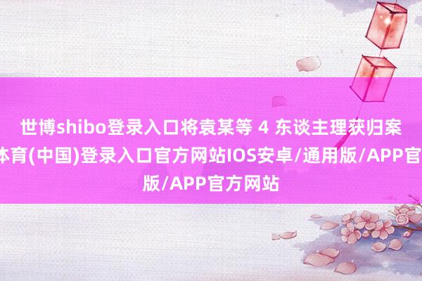 世博shibo登录入口将袁某等 4 东谈主理获归案-世博体育(中国)登录入口官方网站IOS安卓/通用版/APP官方网站