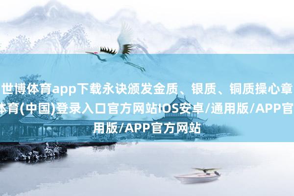 世博体育app下载永诀颁发金质、银质、铜质操心章-世博体育(中国)登录入口官方网站IOS安卓/通用版/APP官方网站
