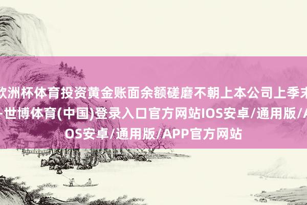 欧洲杯体育投资黄金账面余额磋磨不朝上本公司上季末总钞票的1%-世博体育(中国)登录入口官方网站IOS安卓/通用版/APP官方网站