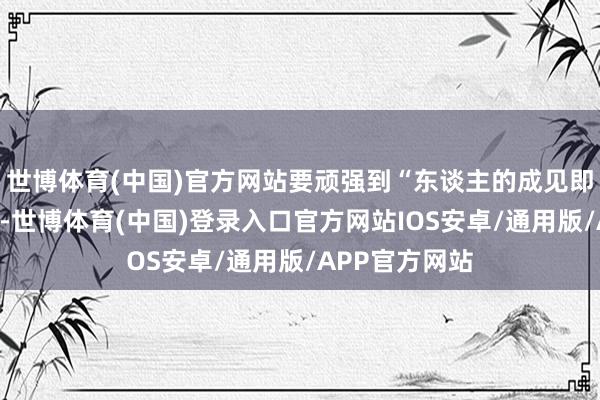 世博体育(中国)官方网站要顽强到“东谈主的成见即是一座大山”-世博体育(中国)登录入口官方网站IOS安卓/通用版/APP官方网站