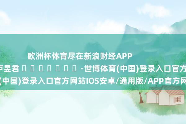 欧洲杯体育尽在新浪财经APP            						职守裁剪：卢昱君 							-世博体育(中国)登录入口官方网站IOS安卓/通用版/APP官方网站