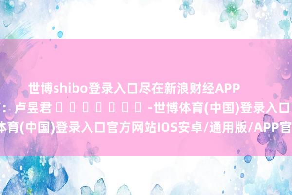 世博shibo登录入口尽在新浪财经APP            						牵累裁剪：卢昱君 							-世博体育(中国)登录入口官方网站IOS安卓/通用版/APP官方网站