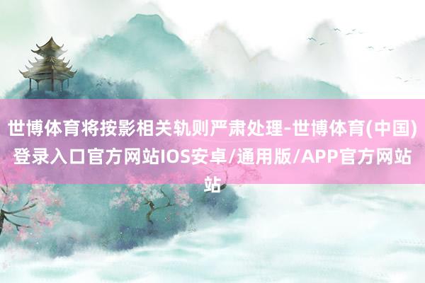 世博体育将按影相关轨则严肃处理-世博体育(中国)登录入口官方网站IOS安卓/通用版/APP官方网站