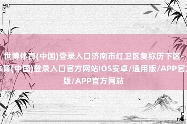 世博体育(中国)登录入口济南市红卫区复称历下区-世博体育(中国)登录入口官方网站IOS安卓/通用版/APP官方网站