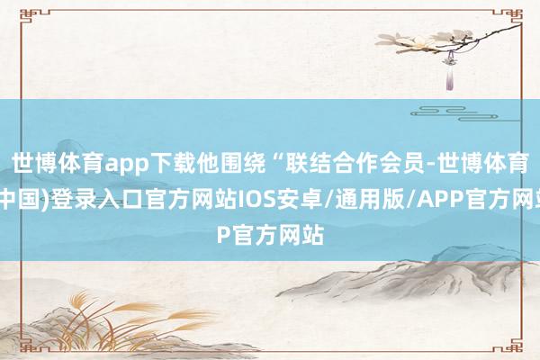 世博体育app下载他围绕“联结合作会员-世博体育(中国)登录入口官方网站IOS安卓/通用版/APP官方网站