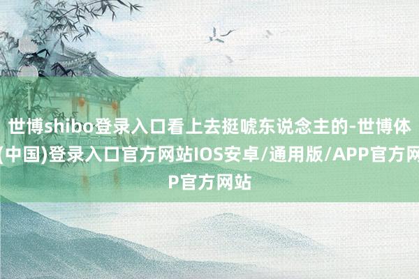 世博shibo登录入口看上去挺唬东说念主的-世博体育(中国)登录入口官方网站IOS安卓/通用版/APP官方网站