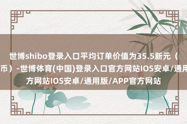 世博shibo登录入口平均订单价值为35.5新元(约191元东谈主民币)-世博体育(中国)登录入口官方网站IOS安卓/通用版/APP官方网站