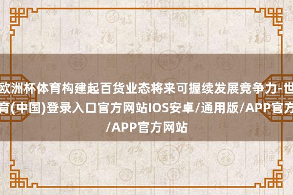 欧洲杯体育构建起百货业态将来可握续发展竞争力-世博体育(中国)登录入口官方网站IOS安卓/通用版/APP官方网站
