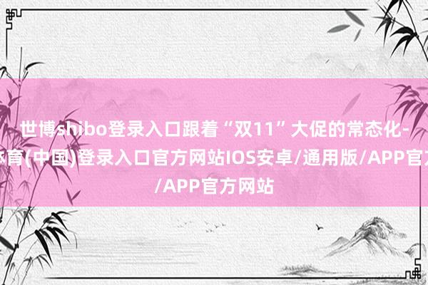 世博shibo登录入口跟着“双11”大促的常态化-世博体育(中国)登录入口官方网站IOS安卓/通用版/APP官方网站