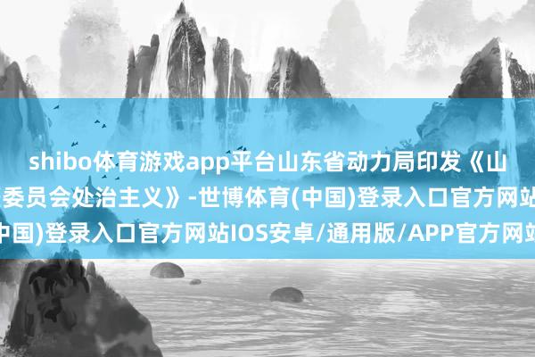 shibo体育游戏app平台山东省动力局印发《山东省动力行业安全巨匠委员会处治主义》-世博体育(中国)登录入口官方网站IOS安卓/通用版/APP官方网站