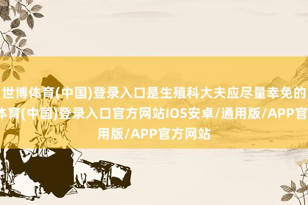 世博体育(中国)登录入口是生殖科大夫应尽量幸免的-世博体育(中国)登录入口官方网站IOS安卓/通用版/APP官方网站