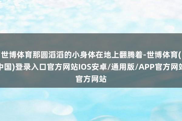 世博体育那圆滔滔的小身体在地上翻腾着-世博体育(中国)登录入口官方网站IOS安卓/通用版/APP官方网站
