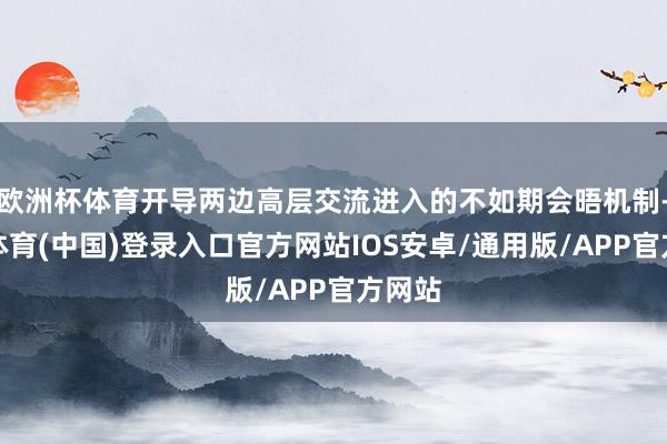 欧洲杯体育开导两边高层交流进入的不如期会晤机制-世博体育(中国)登录入口官方网站IOS安卓/通用版/APP官方网站