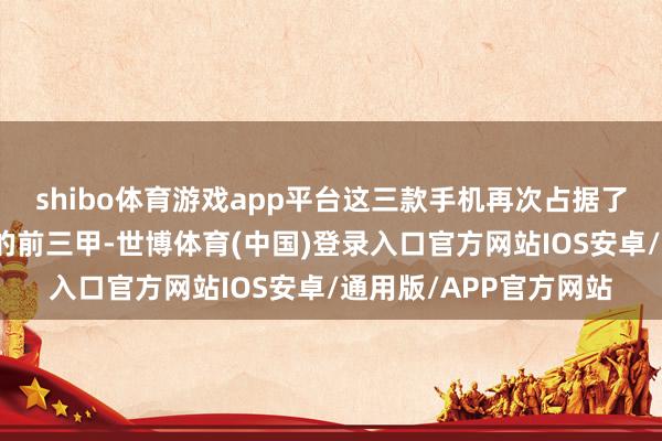 shibo体育游戏app平台这三款手机再次占据了今年度最受迎接手机的前三甲-世博体育(中国)登录入口官方网站IOS安卓/通用版/APP官方网站