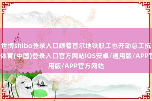 世博shibo登录入口跟着首尔地铁职工也开动怠工抗议-世博体育(中国)登录入口官方网站IOS安卓/通用版/APP官方网站