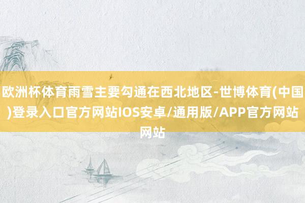 欧洲杯体育雨雪主要勾通在西北地区-世博体育(中国)登录入口官方网站IOS安卓/通用版/APP官方网站