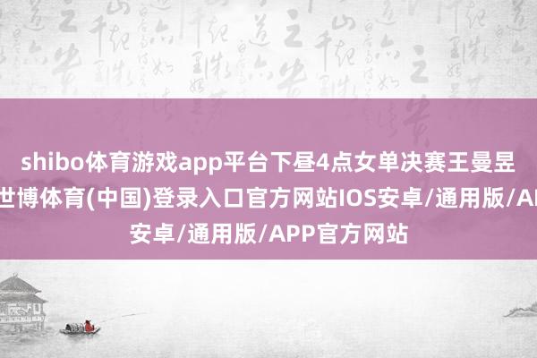 shibo体育游戏app平台下昼4点女单决赛王曼昱VS陈幸同-世博体育(中国)登录入口官方网站IOS安卓/通用版/APP官方网站