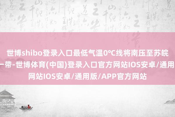 世博shibo登录入口最低气温0℃线将南压至苏皖北部至河南南部一带-世博体育(中国)登录入口官方网站IOS安卓/通用版/APP官方网站