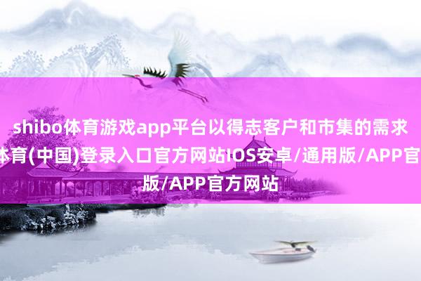 shibo体育游戏app平台以得志客户和市集的需求-世博体育(中国)登录入口官方网站IOS安卓/通用版/APP官方网站