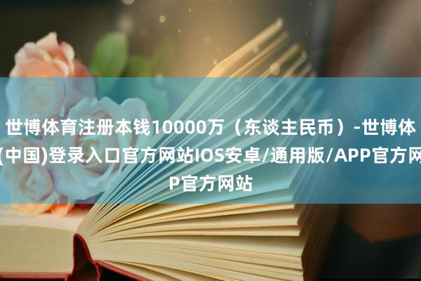 世博体育注册本钱10000万(东谈主民币)-世博体育(中国)登录入口官方网站IOS安卓/通用版/APP官方网站