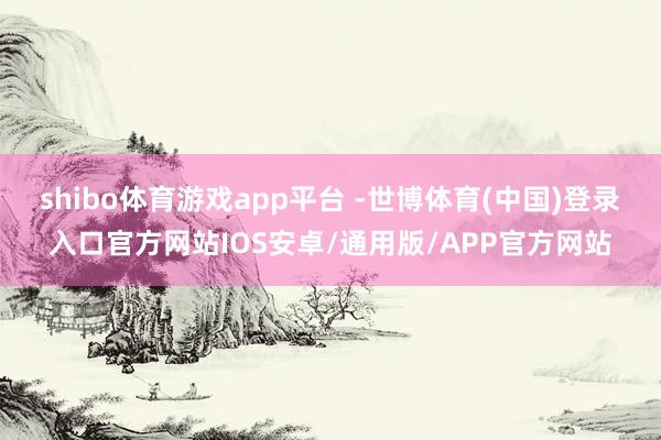 shibo体育游戏app平台 -世博体育(中国)登录入口官方网站IOS安卓/通用版/APP官方网站