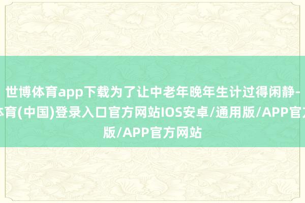 世博体育app下载为了让中老年晚年生计过得闲静-世博体育(中国)登录入口官方网站IOS安卓/通用版/APP官方网站