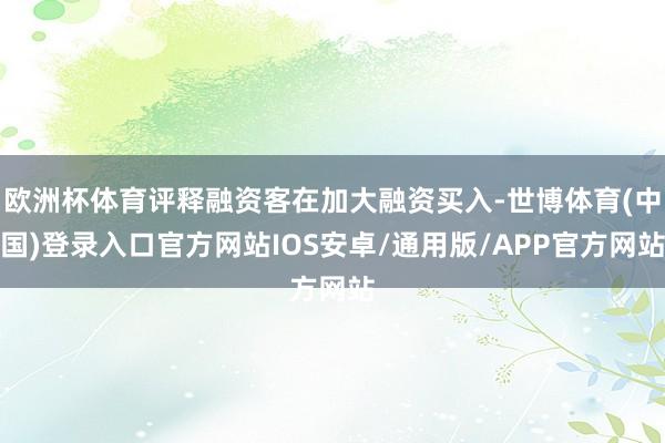欧洲杯体育评释融资客在加大融资买入-世博体育(中国)登录入口官方网站IOS安卓/通用版/APP官方网站