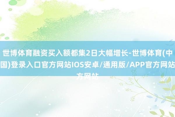 世博体育融资买入额都集2日大幅增长-世博体育(中国)登录入口官方网站IOS安卓/通用版/APP官方网站