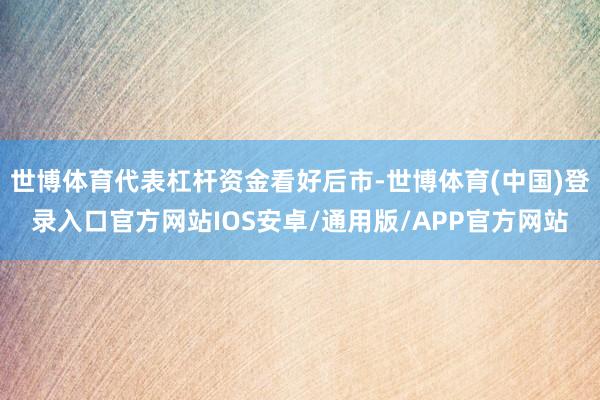 世博体育代表杠杆资金看好后市-世博体育(中国)登录入口官方网站IOS安卓/通用版/APP官方网站