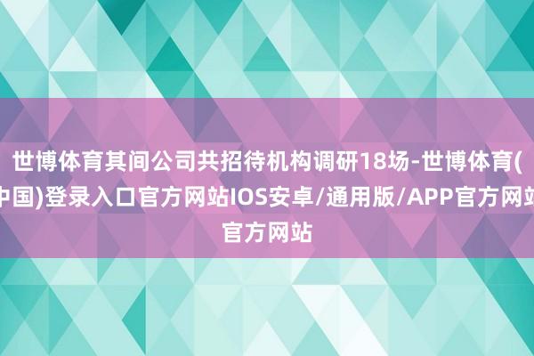 世博体育其间公司共招待机构调研18场-世博体育(中国)登录入口官方网站IOS安卓/通用版/APP官方网站