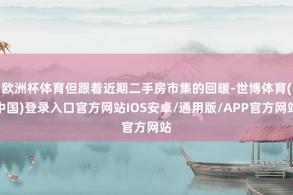 欧洲杯体育但跟着近期二手房市集的回暖-世博体育(中国)登录入口官方网站IOS安卓/通用版/APP官方网站
