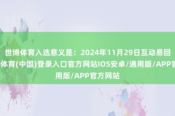 世博体育入选意义是：2024年11月29日互动易回报-世博体育(中国)登录入口官方网站IOS安卓/通用版/APP官方网站