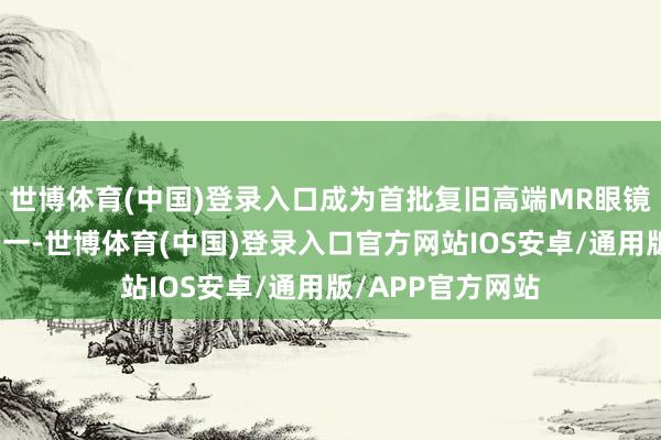 世博体育(中国)登录入口成为首批复旧高端MR眼镜的元天地平台之一-世博体育(中国)登录入口官方网站IOS安卓/通用版/APP官方网站